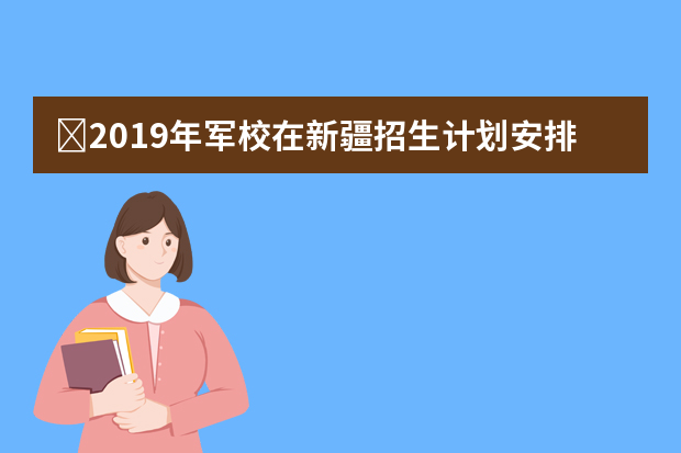 ​2019年军校在新疆招生计划安排 各军校男女招生人数